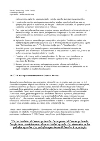 Plan de Orientación y Acción Tutorial 97
Rafael López Azuaga.
Especialidad: Orientación educativa.
explicaciones, captar las ideas principales y anotar aquellas que sean imprescindibles.
8. Los ejemplos también son importantes anotarlos. Muchos, cuando el profesor pone un
ejemplo para apoyar su explicación, se “relajan”. En muchas ocasiones, los ejemplos ayudan
a clarificar las teorías y conectarlas con la realidad.
9. Para captar mejor las explicaciones, conviene siempre leer algo sobre el tema antes de que el
docente lo trabaje. De todas formas, es importante siempre que el docente comience sus
explicaciones con una exploración y activación de las concepciones del alumnado sobre
dicho tema.
10. Aplicar las destrezas aprendidas para extraer ideas principales. También no está de más
atender a algunas expresiones que pueda usar el docente para indicar la relevancia de alguna
idea: “Es importante que...”, “No debemos olvidar que...”, “Concluyendo,...”, etc.
11. A medida que se vayan tomando apuntes, ir anotando aquellas cuestiones que no
comprendas para planteárselas en ese momento, al final de la clase o, en su caso, a través de
un foro o un correo electrónico (tutoría virtual).
12. Conviene reflexionar y analizar las explicaciones del docente, conectándolo con tus
concepciones, pero tampoco se trata de distraerse y perder el hilo argumental de la
exposición del docente.
13. Siempre que se tomen apuntes, es importante pasarlos a limpio, ordenándolos y
completarlos con otros materiales. A veces no viene mal contrastar tus apuntes con los de
algún compañero o enseñárselos al docente.
PRÁCTICA: Preparamos el examen de Ciencias Sociales
Aunque hayamos hecho una guía, convendría intentar llevar a la práctica todo esto para ver si el
alumnado es capaz de adquirir estos hábitos. De esta manera, según los resultados que obtengamos,
podemos comprobar qué hay que seguir reforzando. También debemos hacer una evaluación
continuada de su rendimiento académico a lo largo del curso para comprobar que estos hábitos se
han consolidado. Eso sí, no olvidamos que siempre influyen muchas variables en los resultados:
Motivación, interés, problemas personales, necesidades educativas especiales, conocimientos
previos, labor realizada por el docente (¿se ha explicado bien? ¿las tareas realizadas han sido
significativas? ¿y los recursos, han sido adecuados y el alumnado ha sabido utilizarlos de manera
adecuada?), saturación de tareas (¿a qué más actividades se dedica el alumno? ¿Ayuda a sus padres
en casa? ¿Está apuntado a alguna asociación como voluntario?), etc.
Vamos a hacer una actividad práctica. Deseamos que cada profesor lleva a cabo esta práctica en su
asignatura. En esta ficha presentamos la asignatura de Ciencias Sociales como ejemplo, y nos
centraremos en el curso de 3º ESO. En este caso, el tema que trabajaremos será:
“Las actividades del sector primario: Los espacios del sector primario.
Los factores condicionantes de la actividad agraria. Los elementos de los
paisajes agrarios. Los paisajes agrarios tradicionales. Los paisajes
 