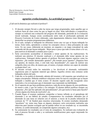 Plan de Orientación y Acción Tutorial 98
Rafael López Azuaga.
Especialidad: Orientación educativa.
agrarios evolucionados. La actividad pesquera.”
¿Cuál será la dinámica que realizará el profesor?:
1. El docente siempre llevará a cabo las tareas que tenga programadas, tanto aquellas que se
realicen fuera de clase como las que se hagan en clase. Sean individuales o cooperativas,
siempre se realizará una evaluación del progreso del alumnado, partiendo de la evaluación
inicial realizada. Aunque exista coordinación entre todo el profesorado partiendo del
Proyecto Curricular de Centro elaborado, cada departamento didáctico tiene libertad para
desarrollar sus propias programaciones didácticas.
2. En el aula, siempre se trabajarán los diferentes textos una vez que se hayan trabajado los
temas. Entre todos, aprenderán a extraer los conceptos claves e ideas principales de cada
texto. En sus casas, elaborarán un resumen, un esquema y un mapa conceptual de cada
contenido del día que hayan trabajado. Mejor poco a poco que todo el tema entero a la vez,
para motivar al alumnado a estudiar poco a poco.
3. Sería conveniente acostumbrar al alumnado a tomar apuntes de las explicaciones. Se
realizará una práctica: El docente explicará y el alumnado debe tomar apuntes de sus
explicaciones. Entregará dichos apuntes al profesor. Revisará algunos aspectos como los
siguientes: ¿Ha tomado demasiados apuntes? ¿Ha tomado pocos apuntes? ¿Organiza bien
sus apuntes, de manera clara, o está todo muy desordenado? ¿Es capaz de realizar una
caligrafía clara con ellos, de manera que, al menos, el propio alumno sea capaz de entender
su propia letra?, etc.
4. El docente revisará todos los materiales y los devolverá al alumnado, realizándole
sugerencias para el siguiente material que elabore. Aquellos errores más comunes serán
trabajados dentro del aula.
5. Cada día, se les pedirá al alumnado, además del resumen y del esquema, que actualicen sus
mapas conceptuales. Deberán establecer relaciones entre los nuevos conceptos que se hayan
trabajado a medida que el tema avance. El docente seguirá cada día recogiendo estos
materiales y los revisará para que el alumnado vaya mejorando sus habilidades.
6. En el supuesto de que haya problemas prácticos, cada día enviar algunos de estos problemas,
de menos a más, y que los realice y los entregue. El alumno deberá justificar siempre sus
respuestas: ¿Por qué has aplicado este procedimiento? ¿En qué teoría te basas para hacerlo?
¿Existe alguna otra forma de resolverlo?, etc.
7. Cuando llegue el examen, podremos comprobar si hemos influido en el aprendizaje del
alumnado y en sus hábitos de estudio. Compararemos los resultados obtenidos por el
alumnado en este tema en relación con el anterior, a través de la prueba inferencial de
contraste de “T” de Student para muestras relacionadas. Si existen resultados demasiado
“peculiares” (ej: notas muy bajas en algunos alumnos), sería conveniente realizarles una
entrevista para intentar averiguar qué ha podido influir en ese resultado (ej: se encontraba
enfermo, se confió demasiado, no comprende algunos conceptos, etc).
8. Se contrastarán los resultados con el resto de compañeros. Se realizará una evaluación de
todo el proceso llevado a cabo y se realizarán modificaciones para seguir mejorando los
resultados.
 