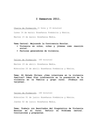 I Semestre 2011.


Charla de Formación (1 hora y 15 minutos)

Lunes 14 de marzo: Enseñanza Prebásica y Básica.

Martes 15 de marzo: Enseñanza Media.


Tema Central: Mejorando la Convivencia Escolar.
  • Violencia en niños, niñas y jóvenes como       reacción
     social.
  • Factores generadores de violencia.



Taller de Formación. (40 minutos)

Martes 19 de abril: Enseñanza Media.

Miércoles 20 de abril: Enseñanza Prebásica y Básica.


Tema: El Estado Chileno ¿Cómo interviene en la violencia
familiar? Idear Plan intervención en la prevención de la
violencia en la Familia y grupo curso. (Trabajo con
tarjetas).




Taller de Formación. (40 minutos)

Miércoles 01 de junio: Enseñanza Prebásica y Básica.

Jueves 02 de junio: Enseñanza Media.


Tema: Trabajo con Resultados del Diagnóstico de Violencia
Escolar en el Curso. Definir el Problema central.
Conclusiones y propuestas.
 