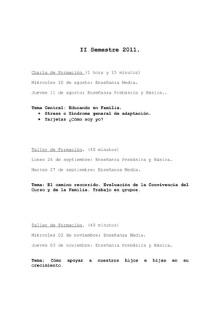 II Semestre 2011.


Charla de Formación (1 hora y 15 minutos)

Miércoles 10 de agosto: Enseñanza Media.

Jueves 11 de agosto: Enseñanza Prebásica y Básica..


Tema Central: Educando en Familia.
  • Stress o Síndrome general de adaptación.
  • Tarjetas ¿Cómo soy yo?




Taller de Formación. (40 minutos)

Lunes 26 de septiembre: Enseñanza Prebásica y Básica.

Martes 27 de septiembre: Enseñanza Media.


Tema: El camino recorrido. Evaluación de la Convivencia del
Curso y de la Familia. Trabajo en grupos.




Taller de Formación. (40 minutos)

Miércoles 02 de noviembre: Enseñanza Media.

Jueves 03 de noviembre: Enseñanza Prebásica y Básica.


Tema: Cómo apoyar    a   nuestros   hijos   e   hijas   en   su
crecimiento.
 
