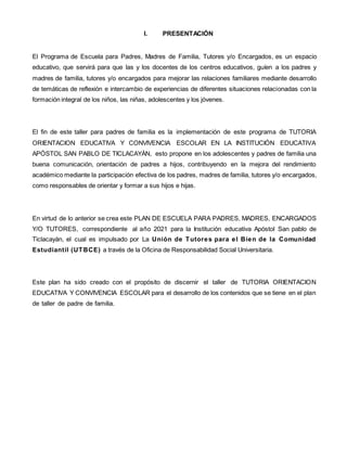 I. PRESENTACIÓN
El Programa de Escuela para Padres, Madres de Familia, Tutores y/o Encargados, es un espacio
educativo, que servirá para que las y los docentes de los centros educativos, guíen a los padres y
madres de familia, tutores y/o encargados para mejorar las relaciones familiares mediante desarrollo
de temáticas de reflexión e intercambio de experiencias de diferentes situaciones relacionadas con la
formación integral de los niños, las niñas, adolescentes y los jóvenes.
El fin de este taller para padres de familia es la implementación de este programa de TUTORIA
ORIENTACION EDUCATIVA Y CONVIVENCIA ESCOLAR EN LA INSTITUCIÓN EDUCATIVA
APÓSTOL SAN PABLO DE TICLACAYÀN, esto propone en los adolescentes y padres de familia una
buena comunicación, orientación de padres a hijos, contribuyendo en la mejora del rendimiento
académico mediante la participación efectiva de los padres, madres de familia, tutores y/o encargados,
como responsables de orientar y formar a sus hijos e hijas.
En virtud de lo anterior se crea este PLAN DE ESCUELA PARA PADRES, MADRES, ENCARGADOS
Y/O TUTORES, correspondiente al año 2021 para la Institución educativa Apóstol San pablo de
Ticlacayàn, el cual es impulsado por La Unión de Tutores para el Bien de la Comunidad
Estudiantil (UTBCE) a través de la Oficina de Responsabilidad Social Universitaria.
Este plan ha sido creado con el propósito de discernir el taller de TUTORIA ORIENTACION
EDUCATIVA Y CONVIVENCIA ESCOLAR para el desarrollo de los contenidos que se tiene en el plan
de taller de padre de familia.
 