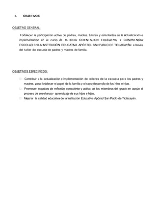 II. OBJETIVOS
OBJETIVO GENERAL:
Fortalecer la participación activa de padres, madres, tutores y estudiantes en la Actualización e
implementación en el curso de TUTORIA ORIENTACION EDUCATIVA Y CONVIVENCIA
ESCOLAR EN LA INSTITUCIÓN EDUCATIVA APÓSTOL SAN PABLO DE TICLACAYÀN a través
del taller de escuela de padres y madres de familia.
OBJETIVOS ESPECÍFICOS:
Contribuir a la actualización e implementación de talleres de la escuela para los padres y
madres, para fortalecer el papel de la familia y el sano desarrollo de los hijos e hijas.
Promover espacios de reflexión consciente y activa de los miembros del grupo en apoyo al
proceso de enseñanza - aprendizaje de sus hijos e hijas.
Mejorar la calidad educativa de la Institución Educativa Apóstol San Pablo de Ticlacayàn.
 