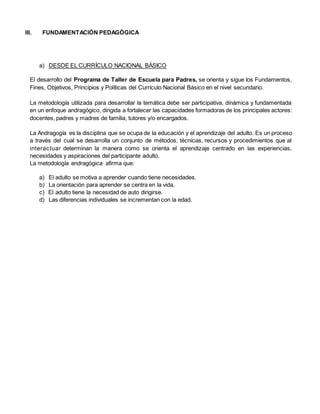 III. FUNDAMENTACIÓN PEDAGÓGICA
a) DESDE EL CURRÍCULO NACIONAL BÁSICO
El desarrollo del Programa de Taller de Escuela para Padres, se orienta y sigue los Fundamentos,
Fines, Objetivos, Principios y Políticas del Currículo Nacional Básico en el nivel secundario.
La metodología utilizada para desarrollar la temática debe ser participativa, dinámica y fundamentada
en un enfoque andragógico, dirigida a fortalecer las capacidades formadoras de los principales actores:
docentes, padres y madres de familia, tutores y/o encargados.
La Andragogía es la disciplina que se ocupa de la educación y el aprendizaje del adulto. Es un proceso
a través del cual se desarrolla un conjunto de métodos, técnicas, recursos y procedimientos que al
interactuar determinan la manera como se orienta el aprendizaje centrado en las experiencias,
necesidades y aspiraciones del participante adulto.
La metodología andragógica afirma que:
a) El adulto se motiva a aprender cuando tiene necesidades.
b) La orientación para aprender se centra en la vida.
c) El adulto tiene la necesidad de auto dirigirse.
d) Las diferencias individuales se incrementan con la edad.
 