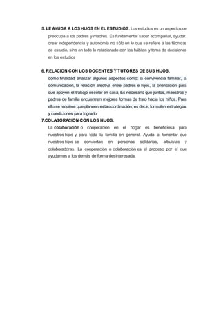5. LE AYUDA A LOSHIJOS EN EL ESTUDIOS: Los estudios es un aspecto que
preocupa a los padres y madres. Es fundamental saber acompañar, ayudar,
crear independencia y autonomía no sólo en lo que se refiere a las técnicas
de estudio, sino en todo lo relacionado con los hábitos y toma de decisiones
en los estudios
6. RELACION CON LOS DOCENTES Y TUTORES DE SUS HIJOS.
como finalidad analizar algunos aspectos como: la convivencia familiar, la
comunicación, la relación afectiva entre padres e hijos, la orientación para
que apoyen el trabajo escolar en casa, Es necesario que juntos, maestros y
padres de familia encuentren mejores formas de trato hacia los niños. Para
ello se requiere que planeen esta coordinación; es decir, formulen estrategias
y condiciones para lograrlo.
7.COLABORACION CON LOS HIJOS.
La colaboración o cooperación en el hogar es beneficiosa para
nuestros hijos y para toda la familia en general. Ayuda a fomentar que
nuestros hijos se conviertan en personas solidarias, altruistas y
colaboradoras. La cooperación o colaboración es el proceso por el que
ayudamos a los demás de forma desinteresada.
 