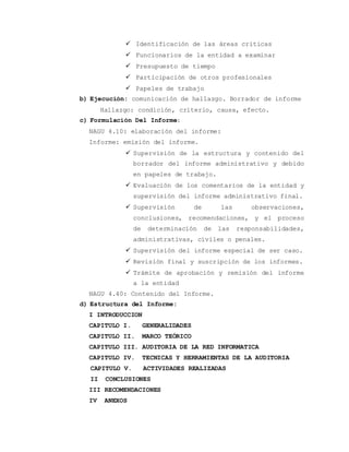  Identificación de las áreas criticas 
 Funcionarios de la entidad a examinar 
 Presupuesto de tiempo 
 Participación de otros profesionales 
 Papeles de trabajo 
b) Ejecución: comunicación de hallazgo. Borrador de informe 
Hallazgo: condición, criterio, causa, efecto. 
c) Formulación Del Informe: 
NAGU 4.10: elaboración del informe: 
Informe: emisión del informe. 
 Supervisión de la estructura y contenido del 
borrador del informe administrativo y debido 
en papeles de trabajo. 
 Evaluación de los comentarios de la entidad y 
supervisión del informe administrativo final. 
 Supervisión de las observaciones, 
conclusiones, recomendaciones, y el proceso 
de determinación de las responsabilidades, 
administrativas, civiles o penales. 
 Supervisión del informe especial de ser caso. 
 Revisión final y suscripción de los informes. 
 Trámite de aprobación y remisión del informe 
a la entidad 
NAGU 4.40: Contenido del Informe. 
d) Estructura del Informe: 
I INTRODUCCION 
CAPITULO I. GENERALIDADES 
CAPITULO II. MARCO TEÓRICO 
CAPITULO III. AUDITORIA DE LA RED INFORMATICA 
CAPITULO IV. TECNICAS Y HERRAMIENTAS DE LA AUDITORIA 
CAPITULO V. ACTIVIDADES REALIZADAS 
II CONCLUSIONES 
III RECOMENDACIONES 
IV ANEXOS 
 