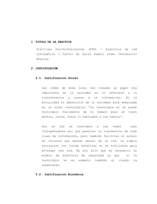 1. TITULO DE LA PRACTICA 
Prácticas Pre-Profesionales (PPP) - Auditoria de red 
informática - Centro de Salud Pueblo Joven Centenario- 
Abancay 
2. JUSTIFICACIÓN 
2.1. Justificación Social 
Las redes de área local van tomando un papel muy 
importante en la sociedad en lo referente a la 
transferencia y acceso a la información. En la 
actualidad el desarrollo de la sociedad está enmarcada 
en un nivel tecnológico: “la tecnología no se puede 
distinguir fácilmente de lo humano pues se tiene 
dentro, cerca, fuera lo habitamos y nos habita”. 
Hoy en día se considera a las redes como 
indispensables por que permiten la transmisión de toda 
clase de información, pero también facilitan el acceso 
de intrusos que desean abusar de la red. La simple 
encripcion con llaves estáticas no es suficiente para 
proteger una red. Es por ello que es necesario un 
modelo de auditoria de seguridad ya que si la 
tecnología va en aumento también el riesgo va 
aumentando. 
2.2. Justificación Económica 
 