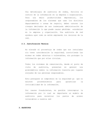 Una metodología de auditoria de redes, facilita el 
control de la información en la empresa u organización. 
Para una mejor productividad empresarial, los 
responsables de los sistemas que usan los distintos 
departamentos o areas de negocio, deben conocer los 
riesgos derivados de una inadecuada administración de 
la información lo que puede causar pérdidas económicas 
en la empresa y organización. Una auditoria de red 
ayudara ayer como se están empleando los recursos de la 
red. 
2.3. Justificación Técnica 
Es elevado el porcentaje de redes que son instaladas 
sin tener consideración la seguridad, convirtiendo las 
mismas en redes abiertas o vulnerables, sin proteger la 
información que por ellas circulan. 
Todos los sistemas de comunicación, desde el punto de 
vista de auditoria, presentan en general una 
problemática común: la información transita por lugares 
alejados de las personas responsables. 
Esto presupone un compromiso en la seguridad ya que no 
existen procedimientos para garantizar la 
inviolabilidad de la información. 
Por causas fraudulentas, es posible interceptar la 
información por lo cual es importante un modelo de 
auditoria para encontrar los puntos de acceso 
vulnerables a nuestra red 
3. OBJETIVOS 
 