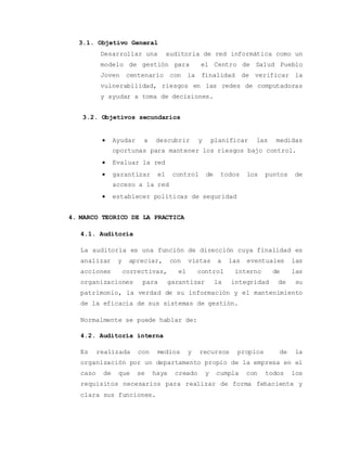 3.1. Objetivo General 
Desarrollar una auditoria de red informática como un 
modelo de gestión para el Centro de Salud Pueblo 
Joven centenario con la finalidad de verificar la 
vulnerabilidad, riesgos en las redes de computadoras 
y ayudar a toma de decisiones. 
3.2. Objetivos secundarios 
 Ayudar a descubrir y planificar las medidas 
oportunas para mantener los riesgos bajo control. 
 Evaluar la red 
 garantizar el control de todos los puntos de 
acceso a la red 
 establecer políticas de seguridad 
4. MARCO TEORICO DE LA PRACTICA 
4.1. Auditoria 
La auditoría es una función de dirección cuya finalidad es 
analizar y apreciar, con vistas a las eventuales las 
acciones correctivas, el control interno de las 
organizaciones para garantizar la integridad de su 
patrimonio, la verdad de su información y el mantenimiento 
de la eficacia de sus sistemas de gestión. 
Normalmente se puede hablar de: 
4.2. Auditoria interna 
Es realizada con medios y recursos propios de la 
organización por un departamento propio de la empresa en el 
caso de que se haya creado y cumpla con todos los 
requisitos necesarios para realizar de forma fehaciente y 
clara sus funciones. 
 