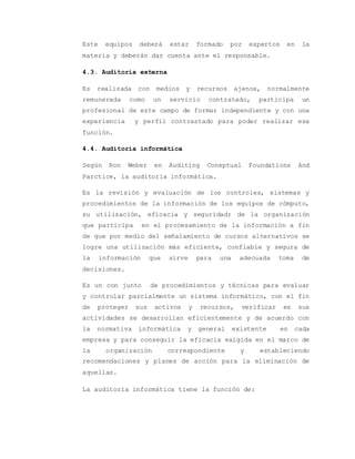 Este equipos deberá estar formado por expertos en la 
materia y deberán dar cuenta ante el responsable. 
4.3. Auditoria externa 
Es realizada con medios y recursos ajenos, normalmente 
remunerada como un servicio contratado, participa un 
profesional de este campo de formar independiente y con una 
experiencia y perfil contrastado para poder realizar esa 
función. 
4.4. Auditoria informática 
Según Ron Weber en Auditing Coneptual Foundations And 
Parctice, la auditoria informática. 
Es la revisión y evaluación de los controles, sistemas y 
procedimientos de la información de los equipos de cómputo, 
su utilización, eficacia y seguridad; de la organización 
que participa en el procesamiento de la información a fin 
de que por medio del señalamiento de cursos alternativos se 
logre una utilización más eficiente, confiable y segura de 
la información que sirve para una adecuada toma de 
decisiones. 
Es un con junto de procedimientos y técnicas para evaluar 
y controlar parcialmente un sistema informático, con el fin 
de proteger sus activos y recursos, verificar es sus 
actividades se desarrollan eficientemente y de acuerdo con 
la normativa informática y general existente en cada 
empresa y para conseguir la eficacia exigida en el marco de 
la organización correspondiente y estableciendo 
recomendaciones y planes de acción para la eliminación de 
aquellas. 
La auditoría informática tiene la función de: 
 
