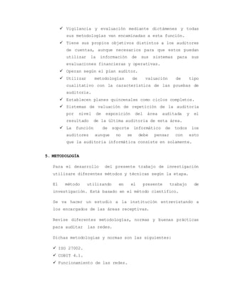  Vigilancia y evaluación mediante dictámenes y todas 
sus metodologías van encaminadas a esta función. 
 Tiene sus propios objetivos distintos a los auditores 
de cuentas, aunque necesarios para que estos puedan 
utilizar la información de sus sistemas para sus 
evaluaciones financieras y operativas. 
 Operan según el plan auditor. 
 Utilizar metodologías de valuación de tipo 
cualitativo con la característica de las pruebas de 
auditoria. 
 Establecen planes quincenales como ciclos completos. 
 Sistemas de valuación de repetición de la auditoria 
por nivel de exposición del área auditada y el 
resultado de la última auditoria de esta área. 
 La función de soporte informático de todos los 
auditores aunque no se debe pensar con esto 
que la auditoria informática consiste en solamente. 
5. METODOLOGÍA 
Para el desarrollo del presente trabajo de investigación 
utilizare diferentes métodos y técnicas según la etapa. 
El método utilizando en el presente trabajo de 
investigación. Está basado en el método científico. 
Se va hacer un estudio a la institución entrevistando a 
los encargados de las áreas receptivas. 
Revise diferentes metodologías, normas y buenas prácticas 
para auditar las redes. 
Dichas metodologías y normas son las siguientes: 
 ISO 27002. 
 COBIT 4.1. 
 Funcionamiento de las redes. 
 