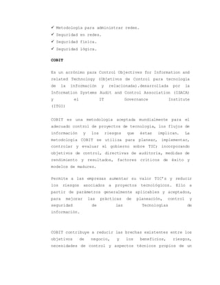  Metodología para administrar redes. 
 Seguridad en redes. 
 Seguridad física. 
 Seguridad lógica. 
COBIT 
Es un acrónimo para Control Objectives for Information and 
related Technology (Objetivos de Control para tecnología 
de la información y relacionada).desarrollada por la 
Information Systems Audit and Control Association (ISACA) 
y el IT Governance Institute 
(ITGI)........................ 
COBIT es una metodología aceptada mundialmente para el 
adecuado control de proyectos de tecnología, los flujos de 
información y los riesgos que éstas implican. La 
metodología COBIT se utiliza para planear, implementar, 
controlar y evaluar el gobierno sobre TIC; incorporando 
objetivos de control, directivas de auditoría, medidas de 
rendimiento y resultados, factores críticos de éxito y 
modelos de madurez. 
Permite a las empresas aumentar su valor TIC’s y reducir 
los riesgos asociados a proyectos tecnológicos. Ello a 
partir de parámetros generalmente aplicables y aceptados, 
para mejorar las prácticas de planeación, control y 
seguridad de las Tecnologías de 
información................................. 
COBIT contribuye a reducir las brechas existentes entre los 
objetivos de negocio, y los beneficios, riesgos, 
necesidades de control y aspectos técnicos propios de un 
 