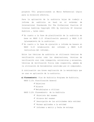 proyecto TIC; proporcionando un Marco Referencial Lógico 
para su dirección efectiva. 
Para la aplicación de la auditoria hojas de trabajo e 
informe de auditoría se basó en el estándar de 
International Standarsds For The Profesional Practice Of 
Internal Auditing Copyright 2001 By Institute Of Internal 
Auditors , tales como: 
 En cuanto a la fase de planificación de la auditoria me 
base en NAGU 2.10 (Planificación general) y NAGU 2.20 
(planeamiento de la auditoria). 
 En cuanto a la fase de ejecución e informe me basare en 
NAGU 4.10 (elaboración del informe) y NAGU 4.40 
(estructura del informe). 
Entre las técnicas de auditoria se utilizaron técnicas de 
verificación ocular como las observaciones, técnicas de 
verificación oral como indagación, entrevistas y encuestas, 
técnicas de verificación física como inspección, además de 
la utilización de herramientas asistidas por el computador. 
A continuación una breve explicación de la metodología que 
se usar en aplicación de la auditoria. 
a) Planeamiento: Plan de Auditoria Programa de Auditoria. 
NAGU 2.10: Planificación General 
 Objetivos 
 Alcance 
 Metodologías a utilizar 
NAGU 2.20: Planeamiento de la Auditoria 
 Objetivos del examen 
 Alcance del examen 
 Descripción de las actividades dela entidad 
 Normas aplicadas a la entidad 
 Informes a emitir y fecha de entrega 
 