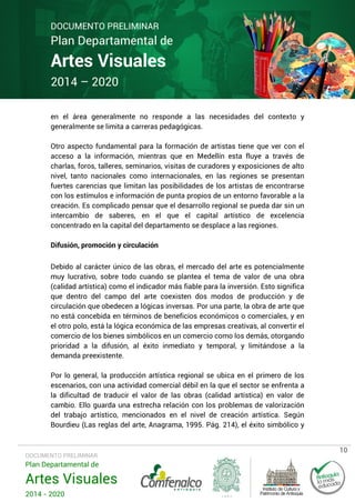 DOCUMENTO PRELIMINAR

Plan Departamental de

Artes Visuales
2014 – 2020

en el área generalmente no responde a las necesidades del contexto y
generalmente se limita a carreras pedagógicas.
Otro aspecto fundamental para la formación de artistas tiene que ver con el
acceso a la información, mientras que en Medellín esta fluye a través de
charlas, foros, talleres, seminarios, visitas de curadores y exposiciones de alto
nivel, tanto nacionales como internacionales, en las regiones se presentan
fuertes carencias que limitan las posibilidades de los artistas de encontrarse
con los estímulos e información de punta propios de un entorno favorable a la
creación. Es complicado pensar que el desarrollo regional se pueda dar sin un
intercambio de saberes, en el que el capital artístico de excelencia
concentrado en la capital del departamento se desplace a las regiones.
Difusión, promoción y circulación
Debido al carácter único de las obras, el mercado del arte es potencialmente
muy lucrativo, sobre todo cuando se plantea el tema de valor de una obra
(calidad artística) como el indicador más fiable para la inversión. Esto significa
que dentro del campo del arte coexisten dos modos de producción y de
circulación que obedecen a lógicas inversas. Por una parte, la obra de arte que
no está concebida en términos de beneficios económicos o comerciales, y en
el otro polo, está la lógica económica de las empresas creativas, al convertir el
comercio de los bienes simbólicos en un comercio como los demás, otorgando
prioridad a la difusión, al éxito inmediato y temporal, y limitándose a la
demanda preexistente.
Por lo general, la producción artística regional se ubica en el primero de los
escenarios, con una actividad comercial débil en la que el sector se enfrenta a
la dificultad de traducir el valor de las obras (calidad artística) en valor de
cambio. Ello guarda una estrecha relación con los problemas de valorización
del trabajo artístico, mencionados en el nivel de creación artística. Según
Bourdieu (Las reglas del arte, Anagrama, 1995. Pág. 214), el éxito simbólico y

DOCUMENTO PRELIMINAR

Plan Departamental de

Artes Visuales
2014 - 2020

10

 