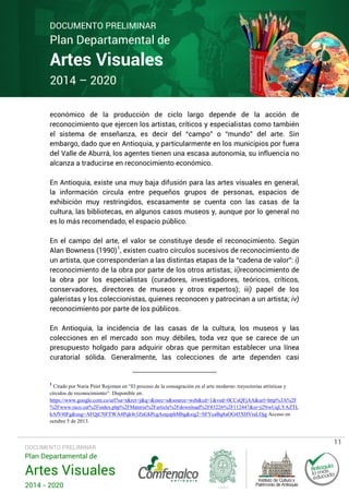 DOCUMENTO PRELIMINAR

Plan Departamental de

Artes Visuales
2014 – 2020

económico de la producción de ciclo largo depende de la acción de
reconocimiento que ejercen los artistas, críticos y especialistas como también
el sistema de enseñanza, es decir del “campo” o “mundo” del arte. Sin
embargo, dado que en Antioquia, y particularmente en los municipios por fuera
del Valle de Aburrá, los agentes tienen una escasa autonomía, su influencia no
alcanza a traducirse en reconocimiento económico.
En Antioquia, existe una muy baja difusión para las artes visuales en general,
la información circula entre pequeños grupos de personas, espacios de
exhibición muy restringidos, escasamente se cuenta con las casas de la
cultura, las bibliotecas, en algunos casos museos y, aunque por lo general no
es lo más recomendado, el espacio público.
En el campo del arte, el valor se constituye desde el reconocimiento. Según
Alan Bowness (1990) 1, existen cuatro círculos sucesivos de reconocimiento de
un artista, que corresponderían a las distintas etapas de la “cadena de valor”: i)
reconocimiento de la obra por parte de los otros artistas; ii)reconocimiento de
la obra por los especialistas (curadores, investigadores, teóricos, críticos,
conservadores, directores de museos y otros expertos); iii) papel de los
galeristas y los coleccionistas, quienes reconocen y patrocinan a un artista; iv)
reconocimiento por parte de los públicos.
En Antioquia, la incidencia de las casas de la cultura, los museos y las
colecciones en el mercado son muy débiles, toda vez que se carece de un
presupuesto holgado para adquirir obras que permitan establecer una línea
curatorial sólida. Generalmente, las colecciones de arte dependen casi

1

Citado por Nuria Peist Rojzman en “El proceso de la consagración en el arte moderno: trayectorias artísticas y
círculos de reconocimiento”. Disponible en:
https://www.google.com.co/url?sa=t&rct=j&q=&esrc=s&source=web&cd=1&ved=0CCsQFjAA&url=http%3A%2F
%2Fwww.raco.cat%2Findex.php%2FMateria%2Farticle%2Fdownload%2F83226%2F112447&ei=j2NwUqLYAZTL
kAfV4IFg&usg=AFQjCNFTWA4Pqk4r3ZnGkPcgAeajephMbg&sig2=SFYcaBq8aOG45XHVraLOjg Acceso en
octubre 5 de 2013.

DOCUMENTO PRELIMINAR

Plan Departamental de

Artes Visuales
2014 - 2020

11

 