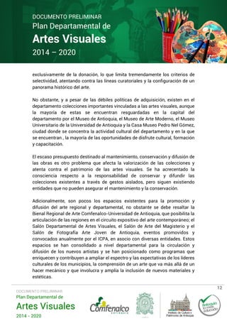 DOCUMENTO PRELIMINAR

Plan Departamental de

Artes Visuales
2014 – 2020

exclusivamente de la donación, lo que limita tremendamente los criterios de
selectividad, atentando contra las líneas curatoriales y la configuración de un
panorama histórico del arte.
No obstante, y a pesar de las débiles políticas de adquisición, existen en el
departamento colecciones importantes vinculadas a las artes visuales, aunque
la mayoría de estas se encuentran resguardadas en la capital del
departamento por el Museo de Antioquia, el Museo de Arte Moderno, el Museo
Universitario de la Universidad de Antioquia y la Casa Museo Pedro Nel Gómez,
ciudad donde se concentra la actividad cultural del departamento y en la que
se encuentran , la mayoría de las oportunidades de disfrute cultural, formación
y capacitación.
El escaso presupuesto destinado al mantenimiento, conservación y difusión de
las obras es otro problema que afecta la valorización de las colecciones y
atenta contra el patrimonio de las artes visuales. Se ha acrecentado la
consciencia respecto a la responsabilidad de conservar y difundir las
colecciones existentes a través de gestos aislados, pero siguen existiendo
entidades que no pueden asegurar el mantenimiento y la conservación.
Adicionalmente, son pocos los espacios existentes para la promoción y
difusión del arte regional y departamental, no obstante se debe resaltar la
Bienal Regional de Arte Comfenalco-Universidad de Antioquia, que posibilita la
articulación de las regiones en el circuito expositivo del arte contemporáneo; el
Salón Departamental de Artes Visuales, el Salón de Arte del Magisterio y el
Salón de Fotografía Arte Joven de Antioquia, eventos promovidos y
convocados anualmente por el ICPA, en asocio con diversas entidades. Estos
espacios se han consolidado a nivel departamental para la circulación y
difusión de los nuevos artistas y se han posicionado como programas que
enriquecen y contribuyen a ampliar el espectro y las expectativas de los líderes
culturales de los municipios, la comprensión de un arte que va más allá de un
hacer mecánico y que involucra y amplía la inclusión de nuevos materiales y
estéticas.
DOCUMENTO PRELIMINAR

Plan Departamental de

Artes Visuales
2014 - 2020

12

 