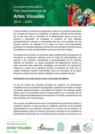 DOCUMENTO PRELIMINAR

Plan Departamental de

Artes Visuales
2014 – 2020

En este sentido, la curaduría ha empezado a cobrar una creciente importancia
por el papel que ocupa en la validación, circulación y difusión de los artistas,
por lo que esta área se vislumbra en el departamento como un área por
explorar y desarrollar. En Antioquia, la curaduría ha sido realizada
principalmente por teóricos e historiadores del arte, como también por los
mismos artistas. Sin embargo, en la región no existe como especialidad
profesional, no obstante algunas personas han incursionado en ella de manera
autodidacta o a través de diplomados o cursos por fuera de la región.
De acuerdo con lo anterior, es necesario seguir fortaleciendo los programas de
circulación ya existentes y generar otros en líneas de especialización que
apunten a los intereses, necesidades y particularidades de las distintas
regiones de Antioquia. La riqueza geográfica del departamento genera un
vasto escenario para desarrollar estrategias que movilicen los imaginarios
colectivos a través de la expresión artística y artesanal, de modo que se
puedan establecer mayores intercambios entre los municipios de la región,
dinamizar canales entre las regiones, Medellín y otras ciudades del país.
Participación en la vida cultural, acceso y formación de públicos
La Ley de Cultura de Colombia privilegia los espacios de participación
ciudadana para la concertación de programas y proyectos culturales (consejos
nacionales, departamentales y municipales de Cultura). Sin embargo, podría
decirse que la comunicación entre la ciudad capital y los municipios de las
demás regiones del departamento de Antioquia no es fluida, el panorama no es
más alentador con el resto del país.
Por su parte, el problema del acceso es inseparable de la educación artística o
mediación artística. A nivel nacional, la mediación artística ha sido atendida
indirectamente en las políticas culturales. En el marco de las políticas de
democratización cultural, el acceso a los bienes culturales no es inmediato ni
directamente relacionado con la masificación de su oferta, por lo menos en el

DOCUMENTO PRELIMINAR

Plan Departamental de

Artes Visuales
2014 - 2020

13

 