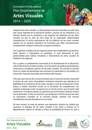 DOCUMENTO PRELIMINAR

Plan Departamental de

Artes Visuales
2014 – 2020

campo de las artes visuales. La demanda por servicios culturales, en este caso
arte visual, depende de la educación familiar y escolar de los individuos y su
relación directa con la asistencia a los espacios de exhibición de las artes
visuales, ya que la obra de arte exige de su espectador determinadas
competencias, la activa participación de los públicos de las artes visuales
requiere de un esfuerzo educativo de formación que debe necesariamente
complementar cualquier institución o proyecto exhibitivo.
Por lo general, el público de las regiones posee una receptividad muy positiva:
están atentos e interesados en participar, lo cual demuestra la gran
potencialidad para realizar iniciativas e intercambios de artes visuales de
calidad en las regiones.
Por su parte, es ampliamente reconocido el rol fundamental de la educación,
sobre todo la de los niveles iniciales, en la formación de públicos participantes,
autónomos y receptores activos de las artes visuales. Se concibe la escuela
como un medio de aprendizaje que promueve la creatividad, la curiosidad y la
innovación, factores esenciales para el desarrollo humano.
Pero para que esto se dé, se hace necesario que el currículo escolar trascienda
la noción de arte como manualidad o artesanía, situación que redunda en la
debilidad de la enseñanza de las artes visuales a nivel de la educación inicial,
básica y media, momento crucial en la formación de competencias con
respecto al lenguaje visual. Se genera así un círculo vicioso: que el sector esté
presente en el sistema escolar no garantiza que la formación artística escolar
sea la adecuada. Si bien se reconoce una ventaja por el hecho de que las artes
se encuentren incluidas en el currículo escolar, persiste una errónea
consideración de esta disciplina en el currículo.
De esta manera, la meta de generar una educación artística de calidad que
incorpore al lenguaje de las artes visuales a los niños y jóvenes en el
departamento impone un desafío y ofrece la posibilidad de formar no solo a

DOCUMENTO PRELIMINAR

Plan Departamental de

Artes Visuales
2014 - 2020

14

 