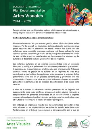 DOCUMENTO PRELIMINAR

Plan Departamental de

Artes Visuales
2014 – 2020

futuros artistas, sino también más y mejores públicos para las artes visuales, y
más y mejores ciudadanos para la vida desde las artes visuales.
Gestión cultural, financiación e institucionalidad
El acompañamiento a los procesos de gestión aún es débil e incipiente en las
regiones. Por lo general, los municipios del departamento cuentan con muy
pocos recursos para el desarrollo del sector cultural, los cuales no son
suficientes para consolidar procesos continuos y de buena calidad; la poca
voluntad política se constituye en una de las principales amenazas del sector
tal vez debido a que los mandatarios no dimensionan los alcances de la
cultura en el desarrollo humano y económico de sus regiones.
Las instancias culturales en las regiones son concebidas como un escenario
ideal para la politiquería, y obedecen más a intereses particulares que sociales.
A excepción de lo acontecido en el último año con el movimiento Antioquia
Diversas Voces, la gestión de lo cultural en las regiones, ha sido muy
centralizado a nivel político, las decisiones se toman desde la voluntad de los
gobernantes antes que de un proceso consensuado y planificado con las
comunidades. En parte, esta situación podría atribuirse a la poca apropiación
por parte de la comunidad de los espacios de participación a los cuales tiene
derecho.
A esto se le suman las tensiones sociales presentes en las regiones del
departamento, tales como conflictos armados, de orden público, migración y
desplazamiento de personas, dificultades en las vías de acceso a algunas
regiones, distancias territoriales, intereses particulares de los municipios, entre
otros, todo lo cual dificulta el trabajo en redes y por regiones.
Sin embargo, es importante resaltar que la sostenibilidad del sector de las
artes visuales no es responsabilidad exclusiva del Estado; esta debe estar
fundamentada en el trabajo mancomunado y corresponsable, por lo que se

DOCUMENTO PRELIMINAR

Plan Departamental de

Artes Visuales
2014 - 2020

15

 