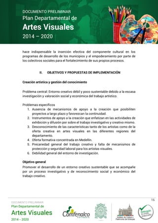DOCUMENTO PRELIMINAR

Plan Departamental de

Artes Visuales
2014 – 2020

hace indispensable la inserción efectiva del componente cultural en los
programas de desarrollo de los municipios y el empoderamiento por parte de
los colectivos sociales para el fortalecimiento de sus propios procesos.
II.

OBJETIVOS Y PROPUESTAS DE IMPLEMENTACIÓN

Creación artística y gestión del conocimiento
Problema central: Entorno creativo débil y poco sustentable debido a la escasa
investigación y valoración social y económica del trabajo artístico.
Problemas específicos
1. Ausencia de mecanismos de apoyo a la creación que posibiliten
proyectos a largo plazo y favorezcan la continuidad.
2. Instrumentos de apoyo a la creación que enfatizan en las actividades de
exhibición y difusión por sobre el trabajo investigativo y creativo mismo.
3. Desconocimiento de las características tanto de los artistas como de la
oferta creativa en artes visuales en las diferentes regiones del
departamento.
4. Oferta formativa concentrada en Medellín.
5. Precariedad general del trabajo creativo y falta de mecanismos de
protección y seguridad laboral para los artistas visuales.
6. Debilidad general del entorno de investigación.
Objetivo general
Promover el desarrollo de un entorno creativo sustentable que se acompañe
por un proceso investigativo y de reconocimiento social y económico del
trabajo creativo.

DOCUMENTO PRELIMINAR

Plan Departamental de

Artes Visuales
2014 - 2020

16

 