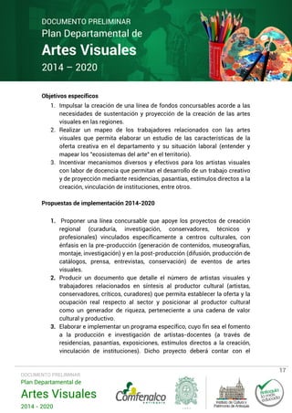 DOCUMENTO PRELIMINAR

Plan Departamental de

Artes Visuales
2014 – 2020
Objetivos específicos

1. Impulsar la creación de una línea de fondos concursables acorde a las
necesidades de sustentación y proyección de la creación de las artes
visuales en las regiones.
2. Realizar un mapeo de los trabajadores relacionados con las artes
visuales que permita elaborar un estudio de las características de la
oferta creativa en el departamento y su situación laboral (entender y
mapear los "ecosistemas del arte" en el territorio).
3. Incentivar mecanismos diversos y efectivos para los artistas visuales
con labor de docencia que permitan el desarrollo de un trabajo creativo
y de proyección mediante residencias, pasantías, estímulos directos a la
creación, vinculación de instituciones, entre otros.
Propuestas de implementación 2014-2020
1. Proponer una línea concursable que apoye los proyectos de creación
regional (curaduría, investigación, conservadores, técnicos y
profesionales) vinculados específicamente a centros culturales, con
énfasis en la pre-producción (generación de contenidos, museografías,
montaje, investigación) y en la post-producción (difusión, producción de
catálogos, prensa, entrevistas, conservación) de eventos de artes
visuales.
2. Producir un documento que detalle el número de artistas visuales y
trabajadores relacionados en síntesis al productor cultural (artistas,
conservadores, críticos, curadores) que permita establecer la oferta y la
ocupación real respecto al sector y posicionar al productor cultural
como un generador de riqueza, perteneciente a una cadena de valor
cultural y productivo.
3. Elaborar e implementar un programa específico, cuyo fin sea el fomento
a la producción e investigación de artistas-docentes (a través de
residencias, pasantías, exposiciones, estímulos directos a la creación,
vinculación de instituciones). Dicho proyecto deberá contar con el

DOCUMENTO PRELIMINAR

Plan Departamental de

Artes Visuales
2014 - 2020

17

 