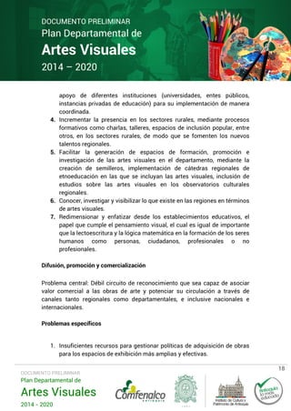 DOCUMENTO PRELIMINAR

Plan Departamental de

Artes Visuales
2014 – 2020

4.

5.

6.
7.

apoyo de diferentes instituciones (universidades, entes públicos,
instancias privadas de educación) para su implementación de manera
coordinada.
Incrementar la presencia en los sectores rurales, mediante procesos
formativos como charlas, talleres, espacios de inclusión popular, entre
otros, en los sectores rurales, de modo que se fomenten los nuevos
talentos regionales.
Facilitar la generación de espacios de formación, promoción e
investigación de las artes visuales en el departamento, mediante la
creación de semilleros, implementación de cátedras regionales de
etnoeducación en las que se incluyan las artes visuales, inclusión de
estudios sobre las artes visuales en los observatorios culturales
regionales.
Conocer, investigar y visibilizar lo que existe en las regiones en términos
de artes visuales.
Redimensionar y enfatizar desde los establecimientos educativos, el
papel que cumple el pensamiento visual, el cual es igual de importante
que la lectoescritura y la lógica matemática en la formación de los seres
humanos como personas, ciudadanos, profesionales o no
profesionales.

Difusión, promoción y comercialización
Problema central: Débil circuito de reconocimiento que sea capaz de asociar
valor comercial a las obras de arte y potenciar su circulación a través de
canales tanto regionales como departamentales, e inclusive nacionales e
internacionales.
Problemas específicos
1. Insuficientes recursos para gestionar políticas de adquisición de obras
para los espacios de exhibición más amplias y efectivas.
DOCUMENTO PRELIMINAR

Plan Departamental de

Artes Visuales
2014 - 2020

18

 