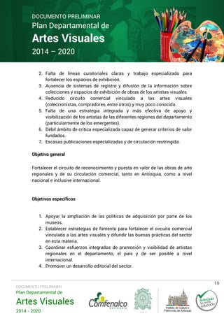 DOCUMENTO PRELIMINAR

Plan Departamental de

Artes Visuales
2014 – 2020

2. Falta de líneas curatoriales claras y trabajo especializado para
fortalecer los espacios de exhibición.
3. Ausencia de sistemas de registro y difusión de la información sobre
colecciones y espacios de exhibición de obras de los artistas visuales.
4. Reducido circuito comercial vinculado a las artes visuales
(coleccionistas, compradores, entre otros) y muy poco conocido.
5. Falta de una estrategia integrada y más efectiva de apoyo y
visibilización de los artistas de las diferentes regiones del departamento
(particularmente de los emergentes).
6. Débil ámbito de crítica especializada capaz de generar criterios de valor
fundados.
7. Escasas publicaciones especializadas y de circulación restringida.
Objetivo general
Fortalecer el circuito de reconocimiento y puesta en valor de las obras de arte
regionales y de su circulación comercial, tanto en Antioquia, como a nivel
nacional e inclusive internacional.

Objetivos específicos

1. Apoyar la ampliación de las políticas de adquisición por parte de los
museos.
2. Establecer estrategias de fomento para fortalecer el circuito comercial
vinculado a las artes visuales y difundir las buenas prácticas del sector
en esta materia.
3. Coordinar esfuerzos integrados de promoción y visibilidad de artistas
regionales en el departamento, el país y de ser posible a nivel
internacional.
4. Promover un desarrollo editorial del sector.

DOCUMENTO PRELIMINAR

Plan Departamental de

Artes Visuales
2014 - 2020

19

 