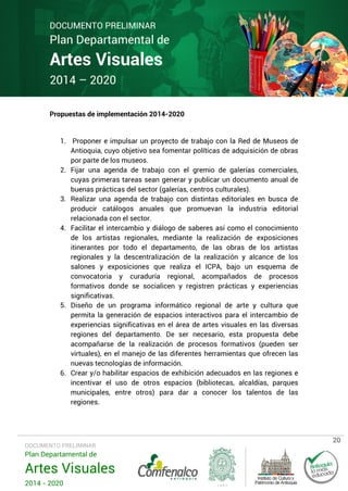 DOCUMENTO PRELIMINAR

Plan Departamental de

Artes Visuales
2014 – 2020

Propuestas de implementación 2014-2020

1. Proponer e impulsar un proyecto de trabajo con la Red de Museos de
Antioquia, cuyo objetivo sea fomentar políticas de adquisición de obras
por parte de los museos.
2. Fijar una agenda de trabajo con el gremio de galerías comerciales,
cuyas primeras tareas sean generar y publicar un documento anual de
buenas prácticas del sector (galerías, centros culturales).
3. Realizar una agenda de trabajo con distintas editoriales en busca de
producir catálogos anuales que promuevan la industria editorial
relacionada con el sector.
4. Facilitar el intercambio y diálogo de saberes así como el conocimiento
de los artistas regionales, mediante la realización de exposiciones
itinerantes por todo el departamento, de las obras de los artistas
regionales y la descentralización de la realización y alcance de los
salones y exposiciones que realiza el ICPA, bajo un esquema de
convocatoria y curaduría regional, acompañados de procesos
formativos donde se socialicen y registren prácticas y experiencias
significativas.
5. Diseño de un programa informático regional de arte y cultura que
permita la generación de espacios interactivos para el intercambio de
experiencias significativas en el área de artes visuales en las diversas
regiones del departamento. De ser necesario, esta propuesta debe
acompañarse de la realización de procesos formativos (pueden ser
virtuales), en el manejo de las diferentes herramientas que ofrecen las
nuevas tecnologías de información.
6. Crear y/o habilitar espacios de exhibición adecuados en las regiones e
incentivar el uso de otros espacios (bibliotecas, alcaldías, parques
municipales, entre otros) para dar a conocer los talentos de las
regiones.

DOCUMENTO PRELIMINAR

Plan Departamental de

Artes Visuales
2014 - 2020

20

 