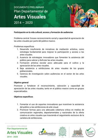 DOCUMENTO PRELIMINAR

Plan Departamental de

Artes Visuales
2014 – 2020

Participación en la vida cultural, acceso y formación de audiencias
Problema central: Escaso reconocimiento social y capacidad de apreciación de
las artes visuales por parte del público masivo.
Problemas específicos
1. Desarrollo insuficiente de iniciativas de mediación artística, como
estrategia fundamental para mejorar la participación y acceso a las
artes visuales.
2. Ausencia de estrategias innovadores que fomenten la asistencia del
público para valorar y disfrutar las artes visuales.
3. Formación artística escolar poco adecuada para el cultivo y la
apreciación de las artes visuales.
4. Baja asistencia a exhibiciones de artes visuales de los grupos
poblacionales.
5. Carencia de investigación sobre audiencias en el sector de las artes
visuales.
Objetivo general
Promover y fortalecer el reconocimiento, valoración y capacidad de
apreciación de las artes visuales, tanto en el público masivo como en grupos
especializados.
Objetivos específicos

1. Fomentar el uso de soportes innovadores que incentiven la asistencia
del público a las exhibiciones de arte visual.
2. Promover formas para una adecuada cobertura crítica en medios de
comunicación regionales, departamentales y nacionales de la oferta
creativa en artes visuales que trascienda el seguimiento exclusivo de la
cartelera de exhibiciones.

DOCUMENTO PRELIMINAR

Plan Departamental de

Artes Visuales
2014 - 2020

21

 