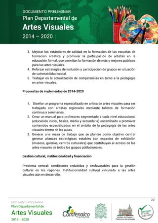 DOCUMENTO PRELIMINAR

Plan Departamental de

Artes Visuales
2014 – 2020

3. Mejorar los estándares de calidad en la formación de las escuelas de
formación artística y promover la participación de artistas en la
educación formal, que permitan la formación de más y mejores públicos
para las artes visuales.
4. Reforzar estrategias de inclusión y participación de grupos en situación
de vulnerabilidad social.
5. Trabajar en la actualización de competencias en torno a la pedagogía
en artes visuales.
Propuestas de implementación 2014-2020

1. Diseñar un programa especializado en crítica de artes visuales para ser
trabajado con artistas regionales mediante talleres de formación
continua y seminarios.
2. Crear un manual para profesores segmentado a cada nivel educacional
(educación inicial, básica, media y secundaria) encaminado a promover
contenidos especializados en el ámbito de la pedagogía de las artes
visuales dentro de las aulas.
3. Generar una mesa de trabajo que se plantee como objetivo central
generar alianzas estratégicas estables con espacios de exhibición
(museos, galerías, centros culturales) que contribuyan al acceso de las
artes visuales de todos los grupos poblacionales.
Gestión cultural, institucionalidad y financiación
Problema central: condiciones reducidas y desfavorables para la gestión
cultural en las regiones. Institucionalidad cultural vinculada a las artes
visuales aún en desarrollo.

DOCUMENTO PRELIMINAR

Plan Departamental de

Artes Visuales
2014 - 2020

22

 