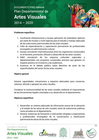 DOCUMENTO PRELIMINAR

Plan Departamental de

Artes Visuales
2014 – 2020
Problemas específicos

1. Insuficiente infraestructura y escasa aplicación de estándares óptimos
por parte de museos a nivel regional para el estudio y manejo adecuado
de las colecciones patrimoniales de las artes visuales.
2. Falta de especialización y capacitación permanente de profesionales
encargados en administración cultural.
3. Escasa vinculación interinstitucional entre los organismos involucrados
en el fomento, promoción, difusión y desarrollo de las artes visuales.
4. Débil vinculación de los espacios culturales regionales y
departamentales con proyectos curatoriales precisos que generen un
impacto positivo en el entorno y las audiencias.
5. Ausencia en el debate público sobre derechos de autor de las
especificidades del sector de las artes visuales.
Objetivo general
Generar capacidades, mecanismos y espacios adecuados para conservar,
valorizar, difundir y apropiar las artes visuales.
Fortalecer la institucionalidad de las artes visuales mediante el mejoramiento
de las herramientas legales orientadas a su desarrollo en el departamento.
Objetivos específicos

1. Desarrollar un sistema adecuado de información acerca de la ubicación
y el estado de las obras de arte visuales, tanto de colecciones públicas
como privadas en el departamento.
2. Generar instancias de formación e intercambio dirigidas a especialistas
y profesionales encargados de la conservación y clasificación
patrimonial de obras de las artes visuales.

DOCUMENTO PRELIMINAR

Plan Departamental de

Artes Visuales
2014 - 2020

23

 
