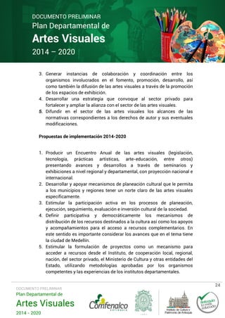 DOCUMENTO PRELIMINAR

Plan Departamental de

Artes Visuales
2014 – 2020

3. Generar instancias de colaboración y coordinación entre los
organismos involucrados en el fomento, promoción, desarrollo, así
como también la difusión de las artes visuales a través de la promoción
de los espacios de exhibición.
4. Desarrollar una estrategia que convoque al sector privado para
fortalecer y ampliar la alianza con el sector de las artes visuales.
5. Difundir en el sector de las artes visuales los alcances de las
normativas correspondientes a los derechos de autor y sus eventuales
modificaciones.
Propuestas de implementación 2014-2020
1. Producir un Encuentro Anual de las artes visuales (legislación,
tecnología, prácticas artísticas, arte-educación, entre otros)
presentando avances y desarrollos a través de seminarios y
exhibiciones a nivel regional y departamental, con proyección nacional e
internacional.
2. Desarrollar y apoyar mecanismos de planeación cultural que le permita
a los municipios y regiones tener un norte claro de las artes visuales
específicamente.
3. Estimular la participación activa en los procesos de planeación,
ejecución, seguimiento, evaluación e inversión cultural de la sociedad.
4. Definir participativa y democráticamente los mecanismos de
distribución de los recursos destinados a la cultura así como los apoyos
y acompañamientos para el acceso a recursos complementarios. En
este sentido es importante considerar los avances que en el tema tiene
la ciudad de Medellín.
5. Estimular la formulación de proyectos como un mecanismo para
acceder a recursos desde el Instituto, de cooperación local, regional,
nación, del sector privado, el Ministerio de Cultura y otras entidades del
Estado, utilizando metodologías aprobadas por los organismos
competentes y las experiencias de los institutos departamentales.

DOCUMENTO PRELIMINAR

Plan Departamental de

Artes Visuales
2014 - 2020

24

 