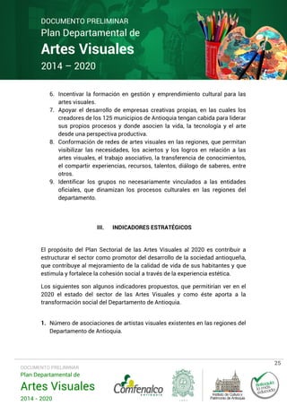 DOCUMENTO PRELIMINAR

Plan Departamental de

Artes Visuales
2014 – 2020

6. Incentivar la formación en gestión y emprendimiento cultural para las
artes visuales.
7. Apoyar el desarrollo de empresas creativas propias, en las cuales los
creadores de los 125 municipios de Antioquia tengan cabida para liderar
sus propios procesos y donde asocien la vida, la tecnología y el arte
desde una perspectiva productiva.
8. Conformación de redes de artes visuales en las regiones, que permitan
visibilizar las necesidades, los aciertos y los logros en relación a las
artes visuales, el trabajo asociativo, la transferencia de conocimientos,
el compartir experiencias, recursos, talentos, diálogo de saberes, entre
otros.
9. Identificar los grupos no necesariamente vinculados a las entidades
oficiales, que dinamizan los procesos culturales en las regiones del
departamento.

III.

INDICADORES ESTRATÉGICOS

El propósito del Plan Sectorial de las Artes Visuales al 2020 es contribuir a
estructurar el sector como promotor del desarrollo de la sociedad antioqueña,
que contribuye al mejoramiento de la calidad de vida de sus habitantes y que
estimula y fortalece la cohesión social a través de la experiencia estética.
Los siguientes son algunos indicadores propuestos, que permitirían ver en el
2020 el estado del sector de las Artes Visuales y como éste aporta a la
transformación social del Departamento de Antioquia.
1. Número de asociaciones de artistas visuales existentes en las regiones del
Departamento de Antioquia.

DOCUMENTO PRELIMINAR

Plan Departamental de

Artes Visuales
2014 - 2020

25

 
