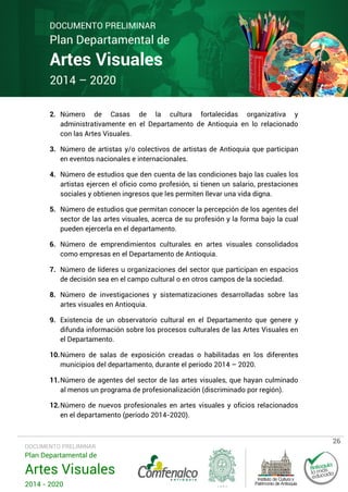 DOCUMENTO PRELIMINAR

Plan Departamental de

Artes Visuales
2014 – 2020

2. Número de Casas de la cultura fortalecidas organizativa y
administrativamente en el Departamento de Antioquia en lo relacionado
con las Artes Visuales.
3. Número de artistas y/o colectivos de artistas de Antioquia que participan
en eventos nacionales e internacionales.
4. Número de estudios que den cuenta de las condiciones bajo las cuales los
artistas ejercen el oficio como profesión, si tienen un salario, prestaciones
sociales y obtienen ingresos que les permiten llevar una vida digna.
5. Número de estudios que permitan conocer la percepción de los agentes del
sector de las artes visuales, acerca de su profesión y la forma bajo la cual
pueden ejercerla en el departamento.
6. Número de emprendimientos culturales en artes visuales consolidados
como empresas en el Departamento de Antioquia.
7. Número de líderes u organizaciones del sector que participan en espacios
de decisión sea en el campo cultural o en otros campos de la sociedad.
8. Número de investigaciones y sistematizaciones desarrolladas sobre las
artes visuales en Antioquia.
9. Existencia de un observatorio cultural en el Departamento que genere y
difunda información sobre los procesos culturales de las Artes Visuales en
el Departamento.
10. Número de salas de exposición creadas o habilitadas en los diferentes
municipios del departamento, durante el periodo 2014 – 2020.
11. Número de agentes del sector de las artes visuales, que hayan culminado
al menos un programa de profesionalización (discriminado por región).
12. Número de nuevos profesionales en artes visuales y oficios relacionados
en el departamento (período 2014-2020).

DOCUMENTO PRELIMINAR

Plan Departamental de

Artes Visuales
2014 - 2020

26

 