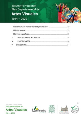 DOCUMENTO PRELIMINAR

Plan Departamental de

Artes Visuales
2014 – 2020

Gestión cultural, institucionalidad y financiación ...........................................22
Objetivo general .................................................................................................23
Objetivos específicos ........................................................................................23
III.

INDICADORES ESTRATÉGICOS ...............................................................25

IV.

PARTICIPANTES ......................................................................................28

V.

BIBLIOGRAFÍA .............................................................................................34

DOCUMENTO PRELIMINAR

Plan Departamental de

Artes Visuales
2014 - 2020

3

 