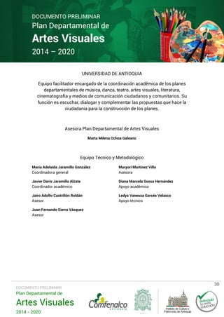 DOCUMENTO PRELIMINAR

Plan Departamental de

Artes Visuales
2014 – 2020

UNIVERSIDAD DE ANTIOQUIA
Equipo facilitador encargado de la coordinación académica de los planes
departamentales de música, danza, teatro, artes visuales, literatura,
cinematografía y medios de comunicación ciudadanos y comunitarios. Su
función es escuchar, dialogar y complementar las propuestas que hace la
ciudadanía para la construcción de los planes.

Asesora Plan Departamental de Artes Visuales
Marta Milena Ochoa Galeano

Equipo Técnico y Metodológico
María Adelaida Jaramillo González
Coordinadora general

Maryori Martínez Villa
Asesora

Javier Darío Jaramillo Alzate
Coordinador académico

Diana Marcela Sossa Hernández
Apoyo académico

Jairo Adolfo Castrillón Roldán
Asesor

Ledys Vanessa Garcés Velasco
Apoyo técnico

Juan Fernando Sierra Vásquez
Asesor

DOCUMENTO PRELIMINAR

Plan Departamental de

Artes Visuales
2014 - 2020

30

 