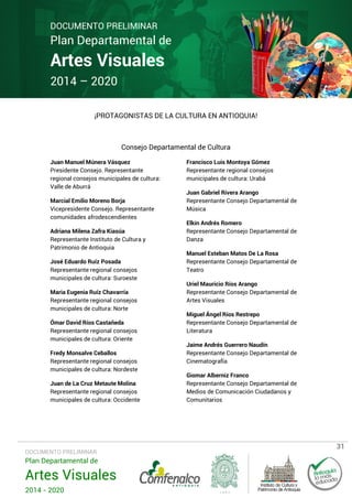 DOCUMENTO PRELIMINAR

Plan Departamental de

Artes Visuales
2014 – 2020

¡PROTAGONISTAS DE LA CULTURA EN ANTIOQUIA!

Consejo Departamental de Cultura
Juan Manuel Múnera Vásquez
Presidente Consejo. Representante
regional consejos municipales de cultura:
Valle de Aburrá
Marcial Emilio Moreno Borja
Vicepresidente Consejo. Representante
comunidades afrodescendientes
Adriana Milena Zafra Kiasúa
Representante Instituto de Cultura y
Patrimonio de Antioquia
José Eduardo Ruíz Posada
Representante regional consejos
municipales de cultura: Suroeste
Maria Eugenia Ruíz Chavarría
Representante regional consejos
municipales de cultura: Norte
Ómar David Ríos Castañeda
Representante regional consejos
municipales de cultura: Oriente
Fredy Monsalve Ceballos
Representante regional consejos
municipales de cultura: Nordeste
Juan de La Cruz Metaute Molina
Representante regional consejos
municipales de cultura: Occidente

DOCUMENTO PRELIMINAR

Plan Departamental de

Artes Visuales
2014 - 2020

Francisco Luis Montoya Gómez
Representante regional consejos
municipales de cultura: Urabá
Juan Gabriel Rivera Arango
Representante Consejo Departamental de
Música
Elkin Andrés Romero
Representante Consejo Departamental de
Danza
Manuel Esteban Matos De La Rosa
Representante Consejo Departamental de
Teatro
Uriel Mauricio Ríos Arango
Representante Consejo Departamental de
Artes Visuales
Miguel Ángel Ríos Restrepo
Representante Consejo Departamental de
Literatura
Jaime Andrés Guerrero Naudín
Representante Consejo Departamental de
Cinematografía
Giomar Alberniz Franco
Representante Consejo Departamental de
Medios de Comunicación Ciudadanos y
Comunitarios

31

 