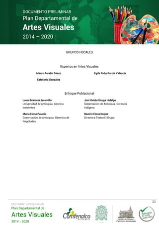 DOCUMENTO PRELIMINAR

Plan Departamental de

Artes Visuales
2014 – 2020

GRUPOS FOCALES

Expertos en Artes Visuales
Marco Aurelio Sáenz

Egda Ruby García Valencia

Estefania González

Enfoque Poblacional
Laura Marcela Jaramillo
Universidad de Antioquia. Servicio
invidentes

Joni Ovidio Úsuga Hidalgo
Gobernación de Antioquia. Gerencia
Indígena

María Elena Palacio
Gobernación de Antioquia. Gerencia de
Negritudes

Beatriz Elena Duque
Directora Teatro El Grupo

DOCUMENTO PRELIMINAR

Plan Departamental de

Artes Visuales
2014 - 2020

33

 