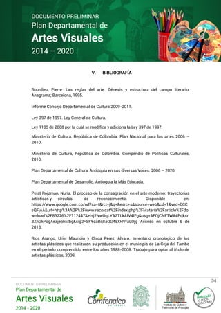 DOCUMENTO PRELIMINAR

Plan Departamental de

Artes Visuales
2014 – 2020
V.

BIBLIOGRAFÍA

Bourdieu, Pierre. Las reglas del arte. Génesis y estructura del campo literario,
Anagrama; Barcelona, 1995.
Informe Consejo Departamental de Cultura 2009-2011.
Ley 397 de 1997. Ley General de Cultura.
Ley 1185 de 2008 por la cual se modifica y adiciona la Ley 397 de 1997.
Ministerio de Cultura, República de Colombia. Plan Nacional para las artes 2006 –
2010.
Ministerio de Cultura, República de Colombia. Compendio de Políticas Culturales,
2010.
Plan Departamental de Cultura, Antioquia en sus diversas Voces. 2006 – 2020.
Plan Departamental de Desarrollo. Antioquia la Más Educada.
Peist Rojzman, Nuria. El proceso de la consagración en el arte moderno: trayectorias
artísticas y círculos
de
reconocimiento.
Disponible
en:
https://www.google.com.co/url?sa=t&rct=j&q=&esrc=s&source=web&cd=1&ved=0CC
sQFjAA&url=http%3A%2F%2Fwww.raco.cat%2Findex.php%2FMateria%2Farticle%2Fdo
wnload%2F83226%2F112447&ei=j2NwUqLYAZTLkAfV4IFg&usg=AFQjCNFTWA4Pqk4r
3ZnGkPcgAeajephMbg&sig2=SFYcaBq8aOG45XHVraLOjg Acceso en octubre 5 de
2013.
Ríos Arango, Uriel Mauricio y Chica Pérez, Álvaro. Inventario cronológico de los
artistas plásticos que realizaron su producción en el municipio de La Ceja del Tambo
en el período comprendido entre los años 1988-2008. Trabajo para optar al título de
artistas plásticos, 2009.

DOCUMENTO PRELIMINAR

Plan Departamental de

Artes Visuales
2014 - 2020

34

 