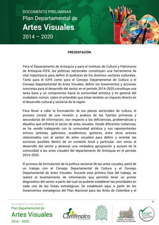 DOCUMENTO PRELIMINAR

Plan Departamental de

Artes Visuales
2014 – 2020

PRESENTACIÓN

Para el Departamento de Antioquia y para el Instituto de Cultura y Patrimonio
de Antioquia-ICPA, las políticas sectoriales constituyen una herramienta de
vital importancia para definir el quehacer de los distintos sectores culturales.
Tanto para el ICPA como para el Consejo Departamental de Cultura y el
Consejo Departamental de Artes Visuales, definir los lineamientos y acciones
concretas para el desarrollo del sector en el período 2014-2020 constituye una
tarea base y un compromiso hacia la comunidad artística y en general del
ciudadano común, sobre el entendido que éstas tendrán un impacto directo en
el desarrollo cultural y sectorial de la región.
Para llevar a cabo la formulación de los planes sectoriales de cultura, el
proceso constó de una revisión y análisis de las fuentes primarias y
secundarias de información, con respecto a las deficiencias, problemáticas y
desafíos que enfrenta el sector de artes visuales. Desde diferentes instancias,
se ha venido trabajando con la comunidad artística y sus representantes
activos (artistas, galeristas, académicos, gestores, entre otros actores
relacionados con el sector de artes visuales) para definir y orientar las
acciones posibles dentro de un contexto local y particular, con miras al
desarrollo del sector y alcanzar una verdadera apropiación y acceso de la
comunidad a las artes visuales del departamento de Antioquia en el período
2014-2020.
El proceso de formulación de la política sectorial de las artes visuales, parte de
un trabajo con el Consejo Departamental de Cultura y el Consejo
Departamental de Artes Visuales. Durante esta primera fase del trabajo, se
realizó el levantamiento de información que permitió tener un primer
diagnóstico del sector a partir del cual se pudiese establecer las prioridades en
cada una de las líneas estratégicas. Se establecen aquí, a partir de los
lineamientos estratégicos del Plan Nacional para las Artes de Colombia y el

DOCUMENTO PRELIMINAR

Plan Departamental de

Artes Visuales
2014 - 2020

4

 