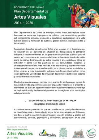 DOCUMENTO PRELIMINAR

Plan Departamental de

Artes Visuales
2014 – 2020

Plan Departamental de Cultura de Antioquia, cuatro líneas estratégicas sobre
las cuales se estructura la propuesta de política: creación artística y gestión
del conocimiento; difusión, promoción y circulación; participación en la vida
cultural, acceso y formación de públicos; gestión cultural, institucionalidad y
financiación.
Son grandes los retos para el sector de las artes visuales en el departamento,
la inclusión de las personas en situación de discapacidad, la población
indígena y afrodescendientes en la generación de políticas públicas para el
sector, así como avanzar en mayores claridades sobre elementos de discusión
como la misma denominación de artes visuales o artes plásticas, cómo se
entienden y cómo son las prácticas de las comunidades indígenas y
afrodescendientes en las artes visuales y las expresiones y significados en el
trabajo con el cuerpo y su transformación en la pintura, en las sociedades y
tribus urbanas y entre la población indígena, todo lo que ellas implican como
visión del mundo y posibilidad de circulación de productos simbólicos, saberes
y conocimientos ancestrales.
El arte desempeña un papel esencial en el avance del ser humano y mejora de
la calidad de vida, al permitirnos conocer el pasado y reconocer el presente, y
convertirse sin duda en oportunidades de construcción de identidad, de reflejo
de la plurietnicidad y la diversidad presente en las regiones y los municipios
del departamento.
I.

SITUACIÓN DE LAS ARTES VISUALES EN ANTIOQUIA
(Diagnóstico preliminar del sector)

A continuación se presentan los que se consideran, los principales elementos
de diagnóstico para el desarrollo del sector de las artes visuales en Antioquia,
con base a cuatro características principales: creación artística y gestión del
conocimiento; difusión, promoción y circulación; participación en la vida

DOCUMENTO PRELIMINAR

Plan Departamental de

Artes Visuales
2014 - 2020

5

 