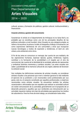 DOCUMENTO PRELIMINAR

Plan Departamental de

Artes Visuales
2014 – 2020

cultural, acceso y formación de públicos; gestión cultural, institucionalidad y
financiación.
Creación artística y gestión del conocimiento
Caracterizar el artista en el departamento de Antioquia no es tarea fácil y es
probable que se constituya como uno de los principales desafíos de las
políticas culturales a nivel mundial. Artes Visuales es una categoría amplia, se
refiere a la escultura, la pintura, la talla, la fotografía, el dibujo, la ilustración, así
como expresiones identitarias de una comunidad y otras que incorporan
nuevas tecnologías y modos de expresión y tendencias, el land art, arte
urbano, arte ambiental, entre otros.
El fin de las artes es comunicar un mensaje, dar cuenta de una realidad y de
las aspiraciones humanas, expresar épocas, gustos, tendencias, lugares,
contribuir a la formación de la sensibilidad y el respeto por el otro (la
convivencia), dar cuenta de la identidad de la sociedad, además de representar
y simbolizar distintos momentos y cambios sociales. Las artes visuales son
saber y posibilidad de la memoria cultural de una región, además de favorecer
la cohesión social.
Son múltiples las definiciones existentes de artistas visuales, se consideran
artistas visuales a las personas que viven o intentan ganarse la vida mediante
el ejercicio de su profesión y son reconocidos como profesionales por sus
pares, esto es, el conjunto constituido por aquellos profesionales o empíricos
reconocidos como artistas visuales. Se encuentran también los artistas
vocacionales o aficionados que son aquellos que realizan su actividad cultural
sin recibir remuneración de su actividad, generalmente con el propósito de un
desarrollo personal y aquellos que aun recibiendo una remuneración por su
actividad, requieren realizar otro tipo de actividades para garantizar los medios
de subsistencia. Para los fines de este trabajo, se considerarán todos ellos.

DOCUMENTO PRELIMINAR

Plan Departamental de

Artes Visuales
2014 - 2020

6

 