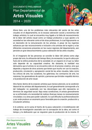 DOCUMENTO PRELIMINAR

Plan Departamental de

Artes Visuales
2014 – 2020

Ahora bien, uno de los problemas más relevantes del sector de las artes
visuales en el departamento, es la escasa valoración social y económica del
trabajo artístico, lo cual se encuentra muy ligado a la falta de reconocimiento
de la labor del artista visual como un trabajo productivo y cuyo aporte a la
sociedad es tan relevante como el de otras profesiones, lo cual lógicamente va
en desmedro de la remuneración de los artistas. A pesar de los ingentes
esfuerzos por dar reconocimiento e inclusión a los artistas de la región y a las
diferentes vocaciones presentes en las nueve regiones del departamento, aún
persiste un gran desconocimiento y poca valoración de las artes visuales.
En el imaginario de las personas se concibe la labor del artista como algo
propio del ocio, la utilización del tiempo libre y la recreación, lo que lo ubica por
fuera de la esfera productiva de la sociedad, en un espacio en el que su labor
solo depende de su capacidad creativa. No obstante, la realidad nos
demuestra que el artista no se encuentra sólo en el proceso creativo, sino que
depende y requiere de otros actores que tienen que mucho ver con la creación,
producción, circulación y apropiación social de las artes visuales, tales como
los críticos de arte, los curadores, los galeristas, los comisarios de arte, los
mecenas, los generadores de opinión y personas que brindan respaldo técnico
a la producción de arte visual.
Otro factor dentro de la creación artística que merece atención, es la condición
laboral de los artistas del departamento, la cual generalmente corresponde a la
del trabajador no asalariado con las desventajas que ello representa en
términos de seguridad social. Bajo estas condiciones, el artista generalmente
se ve enfrentado a la necesidad de realizar diversas tareas no necesariamente
vinculadas a su área para poder subsistir, lo cual dificulta la profesionalización
y por ende produce un escenario poco favorable para la creación, producción y
circulación artística.
A lo anterior, se le suma el hecho de la poca valoración e invisibilización del
trabajo de investigación asociado con la concepción de la obra, así como el
tiempo y la dedicación que se requieren para la producción de la misma. El
DOCUMENTO PRELIMINAR

Plan Departamental de

Artes Visuales
2014 - 2020

7

 
