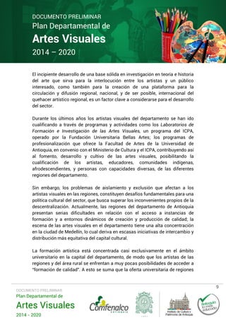 DOCUMENTO PRELIMINAR

Plan Departamental de

Artes Visuales
2014 – 2020

El incipiente desarrollo de una base sólida en investigación en teoría e historia
del arte que sirva para la interlocución entre los artistas y un público
interesado, como también para la creación de una plataforma para la
circulación y difusión regional, nacional, y de ser posible, internacional del
quehacer artístico regional, es un factor clave a considerarse para el desarrollo
del sector.
Durante los últimos años los artistas visuales del departamento se han ido
cualificando a través de programas y actividades como los Laboratorios de
Formación e Investigación de las Artes Visuales, un programa del ICPA,
operado por la Fundación Universitaria Bellas Artes; los programas de
profesionalización que ofrece la Facultad de Artes de la Universidad de
Antioquia, en convenio con el Ministerio de Cultura y el ICPA, contribuyendo así
al fomento, desarrollo y cultivo de las artes visuales, posibilitando la
cualificación de los artistas, educadores, comunidades indígenas,
afrodescendientes, y personas con capacidades diversas, de las diferentes
regiones del departamento.
Sin embargo, los problemas de aislamiento y exclusión que afectan a los
artistas visuales en las regiones, constituyen desafíos fundamentales para una
política cultural del sector, que busca superar los inconvenientes propios de la
descentralización. Actualmente, las regiones del departamento de Antioquia
presentan serias dificultades en relación con el acceso a instancias de
formación y a entornos dinámicos de creación y producción de calidad; la
escena de las artes visuales en el departamento tiene una alta concentración
en la ciudad de Medellín, lo cual deriva en escasas iniciativas de intercambio y
distribución más equitativa del capital cultural.
La formación artística está concentrada casi exclusivamente en el ámbito
universitario en la capital del departamento, de modo que los artistas de las
regiones y del área rural se enfrentan a muy pocas posibilidades de acceder a
“formación de calidad”. A esto se suma que la oferta universitaria de regiones

DOCUMENTO PRELIMINAR

Plan Departamental de

Artes Visuales
2014 - 2020

9

 