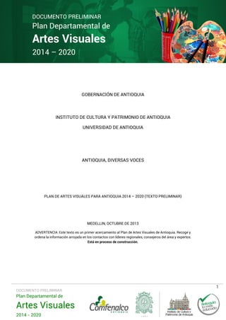 DOCUMENTO PRELIMINAR

Plan Departamental de

Artes Visuales
2014 – 2020

GOBERNACIÓN DE ANTIOQUIA

INSTITUTO DE CULTURA Y PATRIMONIO DE ANTIOQUIA
UNIVERSIDAD DE ANTIOQUIA

ANTIOQUIA, DIVERSAS VOCES

PLAN DE ARTES VISUALES PARA ANTIOQUIA 2014 – 2020 (TEXTO PRELIMINAR)

MEDELLIN, OCTUBRE DE 2013
ADVERTENCIA: Este texto es un primer acercamiento al Plan de Artes Visuales de Antioquia. Recoge y
ordena la información arrojada en los contactos con líderes regionales, consejeros del área y expertos.
Está en proceso de construcción.

DOCUMENTO PRELIMINAR

Plan Departamental de

Artes Visuales
2014 - 2020

1

 