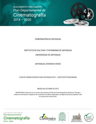 DOCUMENTO PRELIMINAR

Plan Departamental de

Cinematografía
2014 – 2020

GOBERNACIÓN DE ANTIOQUIA

INSTITUTO DE CULTURA Y PATRIMONIO DE ANTIOQUIA
UNIVERSIDAD DE ANTIOQUIA

ANTIOQUIA, DIVERSAS VOCES

PLAN DE CINEMATOGRAFÍA PARA ANTIOQUIA 2014 – 2020 (TEXTO PRELIMINAR)

MEDELLIN, OCTUBRE DE 2013
ADVERTENCIA: Este texto es un primer acercamiento al Plan de Cinematografía de Antioquia. Recoge y
ordena la información arrojada en los contactos con líderes regionales, consejeros del área y expertos. Está
en proceso de construcción.

DOCUMENTO PRELIMINAR

Plan Departamental de

Cinematografía
2014 - 2020

 