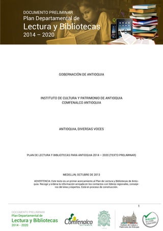 DOCUMENTO PRELIMINAR

Plan Departamental de

Lectura y Bibliotecas
2014 – 2020

GOBERNACIÓN DE ANTIOQUIA

INSTITUTO DE CULTURA Y PATRIMONIO DE ANTIOQUIA
COMFENALCO ANTIOQUIA

ANTIOQUIA, DIVERSAS VOCES

PLAN DE LECTURA Y BIBLIOTECAS PARA ANTIOQUIA 2014 – 2020 (TEXTO PRELIMINAR)

MEDELLIN, OCTUBRE DE 2013
ADVERTENCIA: Este texto es un primer acercamiento al Plan de Lectura y Bibliotecas de Antioquia. Recoge y ordena la información arrojada en los contactos con líderes regionales, consejeros del área y expertos. Está en proceso de construcción.

1
DOCUMENTO PRELIMINAR

Plan Departamental de

Lectura y Bibliotecas
2014 - 2020

 