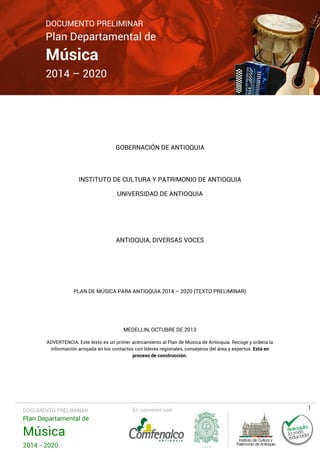 DOCUMENTO PRELIMINAR

Plan Departamental de

Música

2014 – 2020

GOBERNACIÓN DE ANTIOQUIA

INSTITUTO DE CULTURA Y PATRIMONIO DE ANTIOQUIA
UNIVERSIDAD DE ANTIOQUIA

ANTIOQUIA, DIVERSAS VOCES

PLAN DE MÚSICA PARA ANTIOQUIA 2014 – 2020 (TEXTO PRELIMINAR)

MEDELLIN, OCTUBRE DE 2013
ADVERTENCIA: Este texto es un primer acercamiento al Plan de Música de Antioquia. Recoge y ordena la
información arrojada en los contactos con líderes regionales, consejeros del área y expertos. Está en
proceso de construcción.

DOCUMENTO PRELIMINAR

Plan Departamental de

Música
2014 - 2020

En convenio con:

1

 
