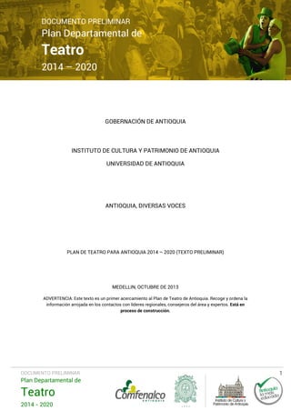 DOCUMENTO PRELIMINAR

Plan Departamental de

Teatro

2014 – 2020

GOBERNACIÓN DE ANTIOQUIA

INSTITUTO DE CULTURA Y PATRIMONIO DE ANTIOQUIA
UNIVERSIDAD DE ANTIOQUIA

ANTIOQUIA, DIVERSAS VOCES

PLAN DE TEATRO PARA ANTIOQUIA 2014 – 2020 (TEXTO PRELIMINAR)

MEDELLIN, OCTUBRE DE 2013
ADVERTENCIA: Este texto es un primer acercamiento al Plan de Teatro de Antioquia. Recoge y ordena la
información arrojada en los contactos con líderes regionales, consejeros del área y expertos. Está en
proceso de construcción.

DOCUMENTO PRELIMINAR

Plan Departamental de

Teatro
2014 - 2020

1

 