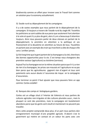 10
biodiversity comme an offert pour innover avec le Travail Vert comme
an solution pour la economy actuallement.
3) Exode rural ou dépeuplement de les campaignes
Il y a de vastes examples que nous parlent de le dépeuplemant de la
campaigne. Et toujours a travers de l´éxode rural du siegle XX. Toutefois
les politiciens se sont oublies de eux parce que seulement Font atention
à le vote et quant il y a plus de gent, alors il y en a beaucoup d´attention
toujours. Ainsi nous pouvons parler de deux vitesses en parlant de le
dépeuplemant; la première en attention a la politique et ses
financement et la deuxième en atenttion au future de tous. Touslefois
en parlant avec an exemple des train qui marchent a côte de chaque ville
sans s´arrêter jamais.
Ça fait long time que le gent partent de la champagne a la cité, cherchans
des bonnes opportunites pour la vie. C´est temps nous changeons des
première sectour (agriculture) au toisième (services).
Aujoud´hui la champagne est en la même situation parce que il n´y a rien
de rien à la champagne, les prices son mauvais et l´agriculture ne va pas
bien parce que les agriculteures gagnent rien d´argent et tous sont
paiements sans aucun doute à l´assurance de risque en la compagnie
d´assurances.
Pour terminer ce point il faut ajouter que nous pouvons faire un app
comme: Cortes estáAkí!
4) Banques des camps et biologiques gardens.
Cortes est un village situé á l´interior de Valencia et nous parlons de
cultures agricoles non-irriguées et des cultures pluviales aussi., mais la
pluspart ce sont des premières, mais la campaigne est toutelement
abandone parce que les gents sont vieulli et maintenant ne peuvent pas
travaller.
Alors cette projetst comprande deux plus; d´un part nous parlons dún
enregistrement municipal d´une propiété agricole. D´abord c´est le
goverment qui mettre en contact et un valeur les parts avec une
 
