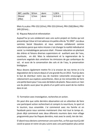 12
BBT, castillo 50 km demi 3,30 h
Otonel
(PRV)
12 km demi 3+3=6 h
Mais il y a plus: PRV-252 (10 kn), PRV-253 (24 km), PRV-250(19km), PRV-
249 (20 km)…
6) Riqueza Natural et reforestation
Aujoud´hui je suis colaborant avec une autre project en Cortes qui est
presenté par César et il est adresse á la petite ville du “EL ORO”. Les deux
sommes Social Educators et nous sommes collaborant comme
voluntaires parce que notre mission c´est changer la realité individual et
social. La metodologuie parsuivre était : Proveer education en plantant
des árbres et faisons diverses supervisions et auxiliant avec de l´eau,
sourtoute, en étè. Mais la reboisement et la regeneration de la
coverture vegetale dois ameliorer les émissions de gaz carbonique du
sol, et aussi de la conservation des sols et de l´eau, la preservation
biológique .
Nous devons également mettre fin à la erosion de nos terres et à la
degradation de la nature depuis d´une grande feu en 2012. Tout Ça dans
le but de distribuir notre eau de manière rationnelle encourager le
reboisement aux espèces autochtones. Alors je me remsemble de faire
une petite basin pour l´eau avec de bidons de plastic. Nous avons un bon
use du plastic aussi pour les plants d´un petit serre avant de les mettre
dans le sol.
7) Formation avec investigation, recherches en action.
On peut dire que cette dernière observation est en attention de faire
une participant action recherchant et compris la nourriture, le sport et
le tourism, tous ensemble. J´ai commencé avec ma familie et en
facebook parce nous sommes maintenant chez moi tout le temps et..
jávais dèjá commencé avec deux diferents reunions dans mon village
programmés pour les Paques dernière, mais avec le covid, rien de rien.
D´abord nous devions commencer une outre fois, un fois que tout Ça del
covid se passe et notre vie peu suivre avec une participation plus active
 